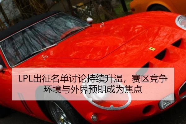 LPL出征名单讨论持续升温，赛区竞争环境与外界预期成为焦点